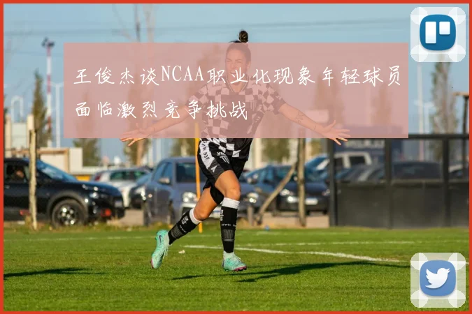 王俊杰谈NCAA职业化现象年轻球员面临激烈竞争挑战