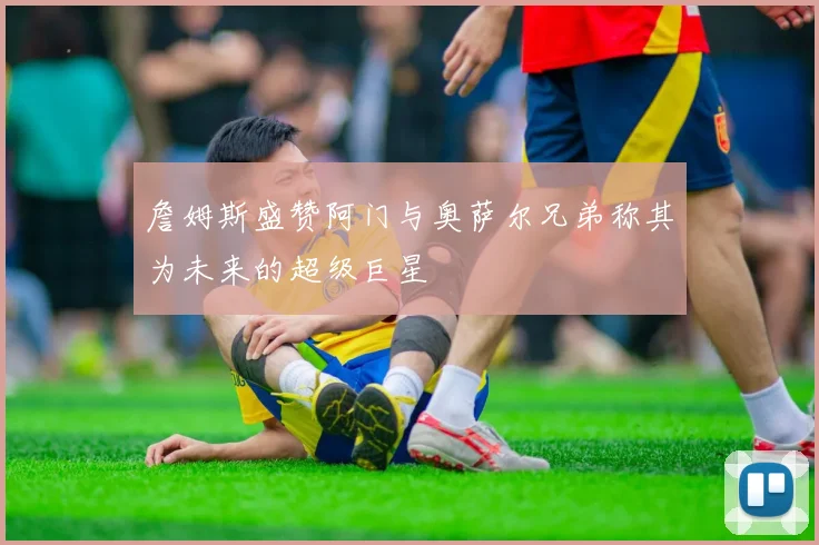詹姆斯盛赞阿门与奥萨尔兄弟称其为未来的超级巨星