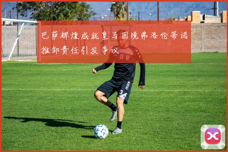 巴萨辉煌成就皇马困境弗洛伦蒂诺推卸责任引发争议