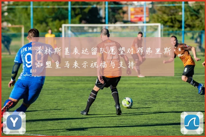 泽林斯基表达留队愿望对邓弗里斯加盟皇马表示祝福与支持