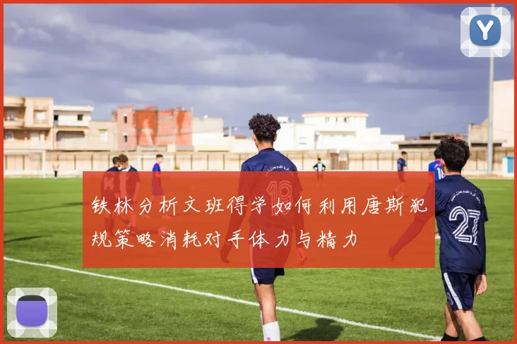 铁林分析文班得学如何利用唐斯犯规策略消耗对手体力与精力