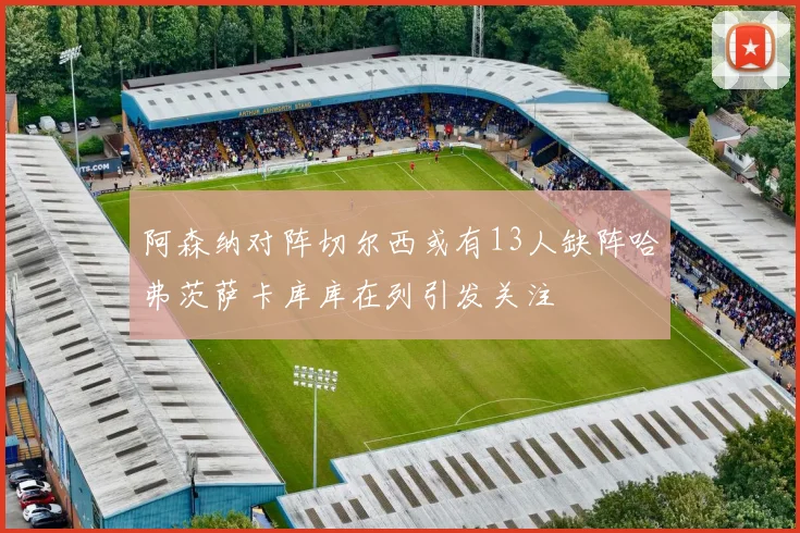 阿森纳对阵切尔西或有13人缺阵哈弗茨萨卡库库在列引发关注