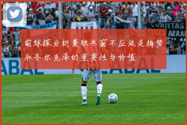前球探分析曼联冬窗不应放走梅努和齐尔克泽的重要性与价值