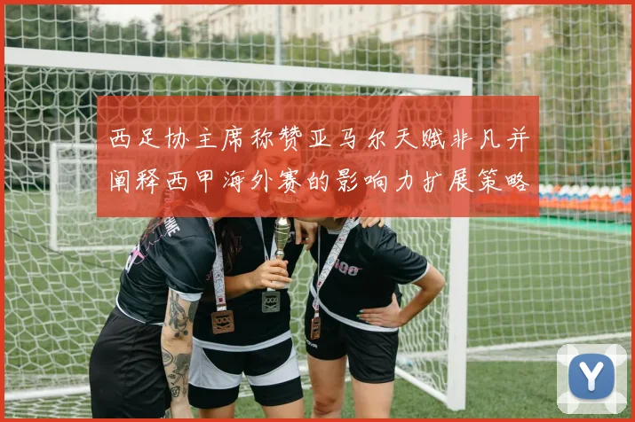西足协主席称赞亚马尔天赋非凡并阐释西甲海外赛的影响力扩展策略