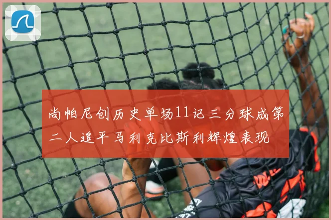 尚帕尼创历史单场11记三分球成第二人追平马利克比斯利辉煌表现