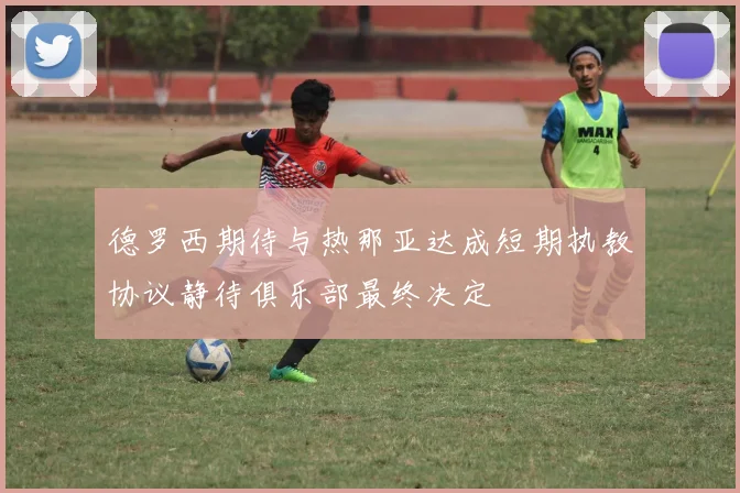 德罗西期待与热那亚达成短期执教协议静待俱乐部最终决定