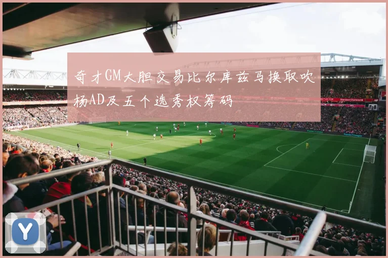 奇才GM大胆交易比尔库兹马换取吹杨AD及五个选秀权筹码