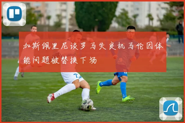 加斯佩里尼谈罗马失良机马伦因体能问题被替换下场