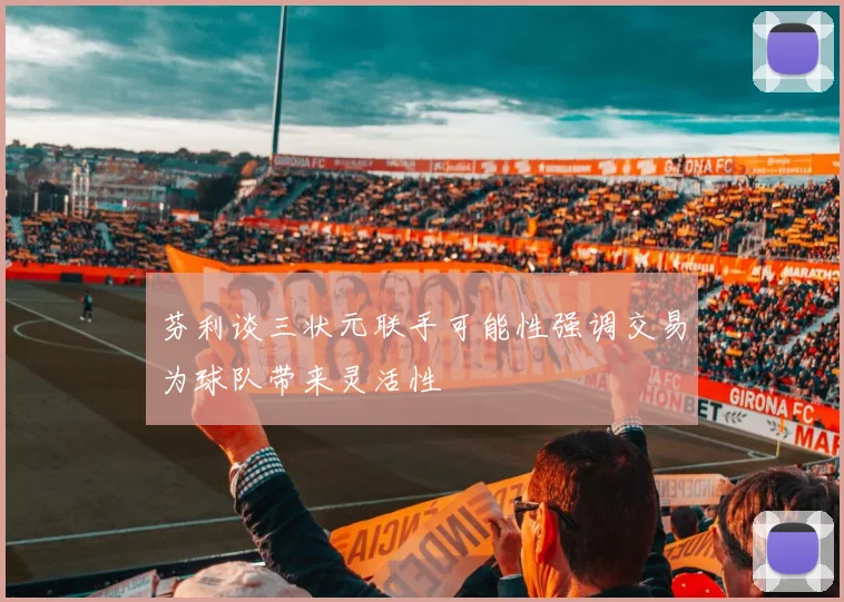 芬利谈三状元联手可能性强调交易为球队带来灵活性