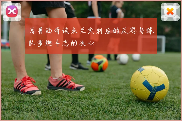 马鲁西奇谈米兰失利后的反思与球队重燃斗志的决心