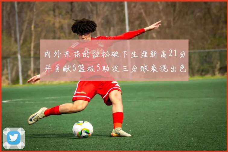 内外开花的拉松砍下生涯新高21分并贡献6篮板5助攻三分球表现出色