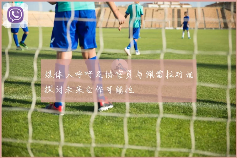 媒体人呼吁足协官员与佩雷拉对话探讨未来合作可能性
