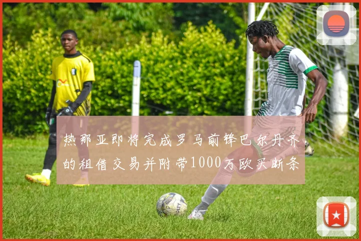 热那亚即将完成罗马前锋巴尔丹齐的租借交易并附带1000万欧买断条款