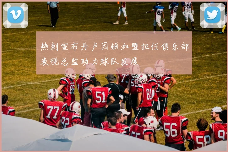 热刺宣布丹卢因顿加盟担任俱乐部表现总监助力球队发展