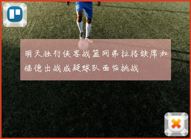 明天独行侠客战篮网弗拉格缺席加福德出战成疑球队面临挑战