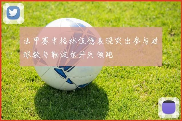 法甲赛季格林伍德表现突出参与进球数与勒波尔并列领跑