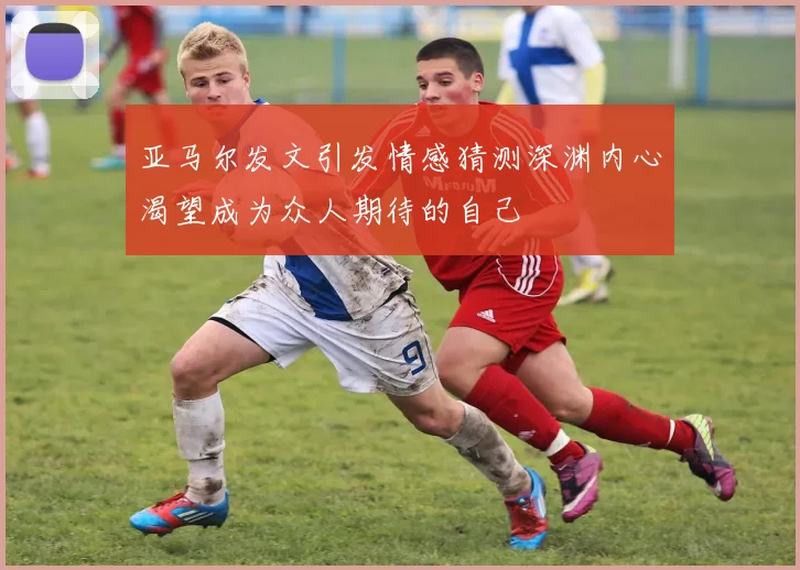 亚马尔发文引发情感猜测深渊内心渴望成为众人期待的自己
